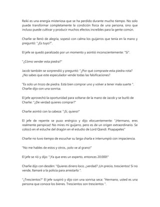 Reiki es una energía misteriosa que se ha perdido durante mucho tiempo. No solo
puede transformar completamente la condición física de una persona, sino que
incluso puede cultivar y producir muchos efectos increíbles para la gente común.
Charlie se llenó de alegría, sopesó con calma los guijarros que tenía en la mano y
preguntó: "¿Es tuyo?".
El jefe se quedó paralizado por un momento y asintió inconscientemente: "Sí".
"¿Cómo vender esta piedra?"
Jacob también se sorprendió y preguntó: “¿Por qué compraste esta piedra rota?
¿No sabes que este especulador vende todas las falsificaciones?
“Es solo un trozo de piedra. Está bien comprar uno y volver a tener mala suerte ".
Charlie dijo con una sonrisa.
El jefe aprovechó la oportunidad para soltarse de la mano de Jacob y se burló de
Charlie: "¿De verdad quieres comprar?"
Charlie asintió con la cabeza: "¡Sí, quiero!"
El jefe de repente se puso enérgico y dijo elocuentemente: “¡Hermano, eres
realmente perspicaz! No mires mi guijarro, pero es de un origen extraordinario. Se
colocó en el estuche del dragón en el estudio de Lord Qiandi. Pisapapeles"
Charlie no tuvo tiempo de escuchar su larga charla e interrumpió con impaciencia.
"No me hables de estos y otros, ¡solo ve al grano!"
El jefe se rió y dijo: "¡Ya que eres un experto, entonces 20.000!"
Charlie dijo con desdén: “Quieres dinero loco, ¿verdad? ¡Un precio, trescientos! Si no
vende, llamaré a la policía para arrestarlo ".
"¿Trescientos?" El jefe suspiró y dijo con una sonrisa seca: “Hermano, usted es una
persona que conoce los bienes. Trescientos son trescientos ".
 