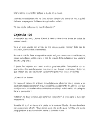 Charlie sonrió levemente y pellizcó la piedra en su mano.
Jacob estaba desconcertado. No sabía por qué compró una piedra tan rota. A punto
de hacer una pregunta, había una voz gritando a su lado.
"Sí, esta piedra es buena, ¡mi maestro la quiere!"
Capítulo 101
Al escuchar esta voz, Charlie frunció el ceño y miró hacia arriba en busca de
reconocimiento.
Vio a un joven vestido con un traje de lino blanco, zapatos negros y todo tipo de
brazaletes, caminando hacia este lado.
Aunque era de día, llevaba un par de anteojos antiguos con montura dorada con dos
placas redondas de vidrio negro, el tipo de "espejo de la civilización" que usaba la
dinastía Qing tardía.
El joven fue seguido por cuatro o cinco guardaespaldas. Comparados con su
apariencia, estos guardaespaldas eran mucho más feroces y malvados, y todos los
que estaban a su lado se alejaron rápidamente para evitar causar problemas.
"¡Sí, resultó ser Steven!"
En cuanto el patrón vio al joven, inmediatamente abrió los ojos y sonrió, y las
palabras halagadoras salieron de su boca como agua corriente: “Sr. Steven, ¿por qué
no dijiste nada por adelantado cuando viniste aquí hoy? Habría salido a la calle para
darte la bienvenida ".
"Está bien, no digas tonterías, solo echaré un vistazo hoy". El joven agitó la mano con
impaciencia.
Se adelantó, echó un vistazo a la piedra en la mano de Charlie y levantó la cabeza
para preguntarle al jefe: “¡Ervin Jones, pon esta piedra para mí! Hay una piedra
pisapapeles en el escritorio de mi padre. Es correcto usarlo. ! "
 