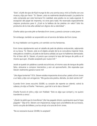 "Esto", el jefe de ojos de frijol mungo le dio una sonrisa seca, miró a Charlie con una
mueca y dijo por favor: "Sr. Steven, ¡esto es realmente desafortunado! ¡La piedra ha
sido comprada por este hermano! En realidad, esta piedra no es nada especial. A
excepción del papel de imprenta, no sirve para nada. He reservado especialmente
mejores productos para ti. ¿Cuál es la belleza de las piedras sin valor? Solo los
productos de la más alta calidad son dignos de su identidad ".
Charlie sabía que este jefe se llamaba Ervin Jones y parecía conocer a este joven.
Sin embargo, también se sorprendió con el servicio de labios de Ervin Jones.
Es muy hablador con la gente y sin sentido con los fantasmas.
Ervin Jones rápidamente sacó el caballo de jade de plástico endurecido, salpicando
en su boca, “Sr. Steven, este es el objeto amado de la ex concubina imperial. Verá,
este jade es cristalino y el jade es de buena calidad, así que no hablemos demasiado.
Por el bien del Sr. Steven, el precio que compró la taza del tanque de pollo es el
mismo que ayer. ¡Puedes aceptarlo por nueve mil! "
Jacob se quedó sin palabras cuando escuchó eso, el mismo vaso de tanque de pollo
falso, atreverse a comprar trescientos y aún así aprovecharlo. ¡No esperaba que
Steven realmente gastara nueve mil!
"¡No digas tonterías!" El Sr. Steven estaba impaciente al escuchar, pateó a Ervin Jones
a un lado y dijo con arrogancia: "Me gusta esta piedra, dámela, ¡te daré veinte mil!"
Cuando Ervin Jones escuchó 20,000, su corazón de repente se calentó, volvió la
cabeza y le dijo a Charlie: "Hermano, ¿qué tal si se lo das a Steven?"
Charlie frunció el ceño y dijo con frialdad: "Esto es algo que compré y no quiero
transferirlo a otros".
“¿Quién te pidió que lo transfieras? ¡No has pagado dinero, quienquiera que lo haya
pagado! " Dijo el Sr. Steven con impaciencia, luego sacó una billetera de sus brazos,
tomó una pila de billetes y se los arrojó a la cara de Ervin Jones.
"No es necesario buscar 20.000, lo aceptaré".
 