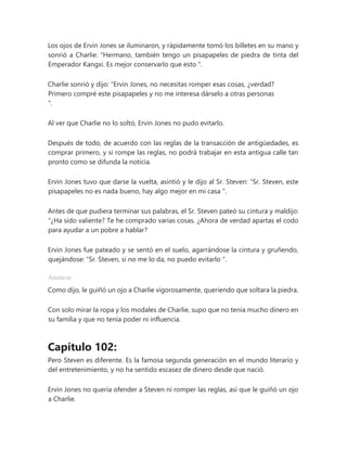 Los ojos de Ervin Jones se iluminaron, y rápidamente tomó los billetes en su mano y
sonrió a Charlie: “Hermano, también tengo un pisapapeles de piedra de tinta del
Emperador Kangxi. Es mejor conservarlo que esto ".
Charlie sonrió y dijo: “Ervin Jones, no necesitas romper esas cosas, ¿verdad?
Primero compré este pisapapeles y no me interesa dárselo a otras personas
".
Al ver que Charlie no lo soltó, Ervin Jones no pudo evitarlo.
Después de todo, de acuerdo con las reglas de la transacción de antigüedades, es
comprar primero, y si rompe las reglas, no podrá trabajar en esta antigua calle tan
pronto como se difunda la noticia.
Ervin Jones tuvo que darse la vuelta, asintió y le dijo al Sr. Steven: “Sr. Steven, este
pisapapeles no es nada bueno, hay algo mejor en mi casa ".
Antes de que pudiera terminar sus palabras, el Sr. Steven pateó su cintura y maldijo:
“¿Ha sido valiente? Te he comprado varias cosas. ¿Ahora de verdad apartas el codo
para ayudar a un pobre a hablar?
Ervin Jones fue pateado y se sentó en el suelo, agarrándose la cintura y gruñendo,
quejándose: “Sr. Steven, si no me lo da, no puedo evitarlo ".
Anuncio
Como dijo, le guiñó un ojo a Charlie vigorosamente, queriendo que soltara la piedra.
Con solo mirar la ropa y los modales de Charlie, supo que no tenía mucho dinero en
su familia y que no tenía poder ni influencia.
Capítulo 102:
Pero Steven es diferente. Es la famosa segunda generación en el mundo literario y
del entretenimiento, y no ha sentido escasez de dinero desde que nació.
Ervin Jones no quería ofender a Steven ni romper las reglas, así que le guiñó un ojo
a Charlie.
 
