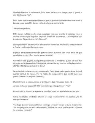 Charlie había visto la indirecta de Ervin Jones hacía mucho tiempo, pero la ignoró y
dijo débilmente: "No".
Ervin Jones estaba realmente indefenso, por lo que solo podía sentarse en el suelo y
tararear, para que el Sr. Steven no lo desahogara nuevamente.
"¡Mírate desperdicio!"
El Sr. Steven maldijo con las cejas cruzadas y tuvo que levantar la cabeza y mirar a
Charlie con los ojos sesgados. Dijo con dinero en sus manos: “Lo compraste por
trescientos. Pagaré treinta mil. ¡Dámelo! "
Los espectadores de la multitud emitieron un sonido de inhalación y todos miraron
a Charlie con los ojos llenos de celos.
El precio de las cosas compradas por trescientos aumentó cien veces antes de que
se cubriera el calor. ¡Esta es una ganancia obvia!
Además de ese guijarro, cualquiera que conozca la mercancía puede ver que fue
recogido en la playa del río. Este tipo de piedra rota, hay muchas en la playa del río,
¡donde está el pisapapeles de la diosa!
Jacob también estaba un poco emocionado. Después de todo, ganó más de dos mil
cuando cambió de manos. Por no hablar de compensar lo que perdió ayer, aún
podría obtener un pequeño beneficio.
Charlie levantó la cabeza, sonrió al Sr. Steven y dijo: “Acabo de decir, no
vendas. Incluso si pagas 300.000, todavía tengo estas palabras ". "¡tú!"
El rostro del Sr. Steven de repente se puso feo, y una luz aguda brilló en sus ojos.
Había multitudes alrededor, Charlie se negó rotundamente en público, ¿no le
avergonzaba esto?
"¡Tortuga! Quieres tener problemas conmigo, ¿verdad? Steven se burló ferozmente:
"No me preguntes, en esta calle antigua, ¿cuál de las cosas que le gustan a Steven
no se puede comprar?"
 