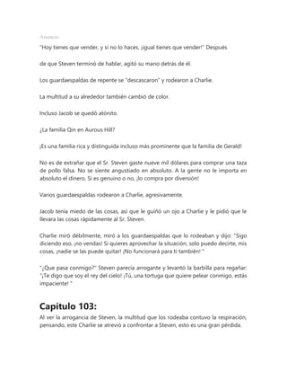 Anuncio
“Hoy tienes que vender, y si no lo haces, ¡igual tienes que vender!” Después
de que Steven terminó de hablar, agitó su mano detrás de él.
Los guardaespaldas de repente se “descascaron” y rodearon a Charlie.
La multitud a su alrededor también cambió de color.
Incluso Jacob se quedó atónito.
¿La familia Qin en Aurous Hill?
¡Es una familia rica y distinguida incluso más prominente que la familia de Gerald!
No es de extrañar que el Sr. Steven gaste nueve mil dólares para comprar una taza
de pollo falsa. No se siente angustiado en absoluto. A la gente no le importa en
absoluto el dinero. Si es genuino o no, ¡lo compra por diversión!
Varios guardaespaldas rodearon a Charlie, agresivamente.
Jacob tenía miedo de las cosas, así que le guiñó un ojo a Charlie y le pidió que le
llevara las cosas rápidamente al Sr. Steven.
Charlie miró débilmente, miró a los guardaespaldas que lo rodeaban y dijo: “Sigo
diciendo eso, ¡no vendas! Si quieres aprovechar la situación, solo puedo decirte, mis
cosas, ¡nadie se las puede quitar! ¡No funcionará para ti también! "
"¿Que pasa conmigo?" Steven parecía arrogante y levantó la barbilla para regañar:
“¡Te digo que soy el rey del cielo! ¡Tú, una tortuga que quiere pelear conmigo, estás
impaciente! "
Capítulo 103:
Al ver la arrogancia de Steven, la multitud que los rodeaba contuvo la respiración,
pensando, este Charlie se atrevió a confrontar a Steven, esto es una gran pérdida.
 