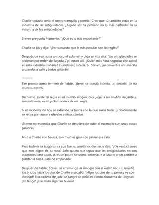 Charlie todavía tenía el rostro tranquilo y sonrió: “Creo que tú también estás en la
industria de las antigüedades. ¿Alguna vez ha pensado en lo más particular de la
industria de las antigüedades?
Steven preguntó fríamente: "¿Qué es lo más importante?"
Charlie se rió y dijo: "¡Por supuesto que lo más peculiar son las reglas!"
Después de eso, suba un poco el volumen y diga en voz alta: “Las antigüedades se
ordenan por orden de llegada y yo estaré allí. ¿Quién más hará negocios con usted
en esta industria mañana? Cuando eso suceda, Sr. Steven, ¡se convertirá en una rata
cruzando la calle y todos gritarán!
Anuncio
Tan pronto como terminó de hablar, Steven se quedó atónito, un destello de ira
cruzó su rostro.
De hecho, existe tal regla en el mundo antiguo. Dice jugar a un erudito elegante y,
naturalmente, es muy claro acerca de esta regla.
Si el incidente de hoy se extiende, la tienda con la que suele tratar probablemente
se retire por temor a ofender a otros clientes.
¡Steven no esperaba que Charlie se detuviera de subir al escenario con unas pocas
palabras!
Miró a Charlie con fiereza, con muchas ganas de patear esa cara.
Pero todavía se tragó su ira con fuerza, apretó los dientes y dijo: “¿De verdad crees
que eres digno de tu roca? Solo quiero que sepas que las antigüedades no son
accesibles para todos. ¡Eres un pobre fantasma, deberías ir a casa lo antes posible a
plantar la tierra, para no empañarla!
Después de hablar, Steven se arremangó las mangas con el rostro oscuro, levantó
los brazos hacia los ojos de Charlie y sacudió: “¡Abre los ojos de tu perro y ve con
claridad! Esta cadena de jade de sangre de pollo es ciento cincuenta de Lingnan.
¡Lo tengo! ¿Has visto algo tan bueno?
 