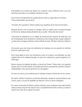 El brazalete en la muñeca de Steven era cristalino, rojo y brillante al sol, y era tan
hermoso que todos a su alrededor abrieron los ojos.
Ervin Jones miró fijamente las cuerdas de las manos y tragó saliva con fiereza:
"Estoy sorprendido, ¡qué bueno!"
“¡Humph! ¡Por supuesto!" Steven estaba muy orgulloso de la reacción de todos.
Después de eso, miró a Charlie con desdén, abrió su cuello y sacó una pieza de jade
en forma de calabaza atada alrededor de su cuello: "¡Mira esto de nuevo!"
“Esta pieza de calcedonia es un regalo de ceremonia de mayoría de edad que me
dio el emperador de la dinastía Sui. ¡Ochenta y ocho monjes de alto rango instalaron
un altar para consagrar al Buda y recitar al Buda durante 108 días! ¡Vale tres millones!
"
Al escuchar que este trozo de calcedonia de calabaza era tan grande, la multitud
estiró el cuello para mirar.
Ervin Jones agitó la nariz con entusiasmo como si le dieran una bofetada, sus ojos
estaban fijos en la calabaza de jade, sus ojos eran codiciosos y quería tragarla en su
estómago.
Steven sostuvo la calabaza de jade y se burló de Charlie: “Pobre reloj, rico jugando
al jade, eres un hombre pobre, no puedes permitirte ropa decente y quieres comprar
antigüedades. Hace que la gente se ría a carcajadas ".
Su tono era irónico y la multitud que lo rodeaba miraba a Charlie de vez en cuando.
De hecho, Charlie no parecía una familia adinerada. Llevaba la camiseta blanca más
común, jeans y un par de zapatillas de deporte, como un joven trabajador.
En cuanto al atuendo de Steven, parece ordinario, pero cualquiera que sepa hacerlo
sabe que este conjunto de ropa es caro y completamente hecho a mano, y cuesta al
menos seis cifras de la cabeza a los pies.
 