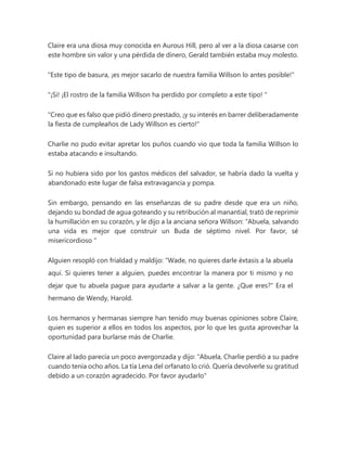 Claire era una diosa muy conocida en Aurous Hill, pero al ver a la diosa casarse con
este hombre sin valor y una pérdida de dinero, Gerald también estaba muy molesto.
"Este tipo de basura, ¡es mejor sacarlo de nuestra familia Willson lo antes posible!"
"¡Si! ¡El rostro de la familia Willson ha perdido por completo a este tipo! "
"Creo que es falso que pidió dinero prestado, ¡y su interés en barrer deliberadamente
la fiesta de cumpleaños de Lady Willson es cierto!"
Charlie no pudo evitar apretar los puños cuando vio que toda la familia Willson lo
estaba atacando e insultando.
Si no hubiera sido por los gastos médicos del salvador, se habría dado la vuelta y
abandonado este lugar de falsa extravagancia y pompa.
Sin embargo, pensando en las enseñanzas de su padre desde que era un niño,
dejando su bondad de agua goteando y su retribución al manantial, trató de reprimir
la humillación en su corazón, y le dijo a la anciana señora Willson: “Abuela, salvando
una vida es mejor que construir un Buda de séptimo nivel. Por favor, sé
misericordioso "
Alguien resopló con frialdad y maldijo: “Wade, no quieres darle éxtasis a la abuela
aquí. Si quieres tener a alguien, puedes encontrar la manera por ti mismo y no
dejar que tu abuela pague para ayudarte a salvar a la gente. ¿Que eres?" Era el
hermano de Wendy, Harold.
Los hermanos y hermanas siempre han tenido muy buenas opiniones sobre Claire,
quien es superior a ellos en todos los aspectos, por lo que les gusta aprovechar la
oportunidad para burlarse más de Charlie.
Claire al lado parecía un poco avergonzada y dijo: “Abuela, Charlie perdió a su padre
cuando tenía ocho años. La tía Lena del orfanato lo crió. Quería devolverle su gratitud
debido a un corazón agradecido. Por favor ayudarlo"
 