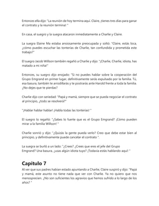 Entonces ella dijo: “La reunión de hoy termina aquí. Claire, ¡tienes tres días para ganar
el contrato y la reunión termina! "
En casa, el suegro y la suegra atacaron inmediatamente a Charlie y Claire.
La suegra Elaine Ma estaba ansiosamente preocupada y soltó: "Claire, estás loca,
¿cómo puedes escuchar las tonterías de Charlie, tan confundida y prometida este
trabajo?"
El suegro Jacob Willson también regañó a Charlie y dijo: "¡Charlie, Charlie, idiota, has
matado a mi niña!"
Entonces, su suegro dijo enojado: “Si no puedes hablar sobre la cooperación del
Grupo Emgrand en primer lugar, definitivamente serás expulsado por la familia. Tú,
esa basura, también te arrodillarás y te postrarás ante Harold frente a toda la familia.
¿No dejes que te pierdas?
Charlie dijo con seriedad: "Papá y mamá, siempre que se pueda negociar el contrato
al principio, ¿todo se resolverá?"
"¡Hablar hablar hablar! ¡Habla todas las tonterías! "
El suegro lo regañó: “¿Sabes lo fuerte que es el Grupo Emgrand? ¡Cómo pueden
mirar a la familia Willson! "
Charlie sonrió y dijo: “¿Quizás la gente pueda verlo? Creo que debe estar bien al
principio, y definitivamente puede cancelar el contrato ".
La suegra se burló a un lado: “¿Crees? ¿Crees que eres el jefe del Grupo
Emgrand? Una basura, ¿usas algún idiota tuyo? ¡Todavía estás hablando aquí! "
Capítulo 7
Al ver que sus padres habían estado apuntando a Charlie, Claire suspiró y dijo: “Papá
y mamá, este asunto no tiene nada que ver con Charlie. Ya no quiero que nos
menosprecien. ¿No son suficientes los agravios que hemos sufrido a lo largo de los
años? "
 