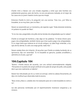 Charlie miró a Steven con una mirada engreída y sintió que este hombre era
jodidamente gracioso, pero de hecho, no era una persona malvada, en el mejor de
los casos era un joven maestro tonto que era miope.
Entonces Charlie lo miró y le preguntó con una sonrisa: “Eres rico, ¿no? Mira tu
brazalete, se ve muy bien, pero es falso ".
Steven se sorprendió por un momento y de repente rugió: "Estás diciendo tonterías,
mi pulsera no puede ser falsa".
"Si no me cree, pregúntele a los jefes de las tiendas de antigüedades que le rodean".
Charlie se encogió de hombros y dijo algo en las palabras: “Si tienes dinero para
jugar a las antigüedades, también tienes que mirar quién juega a las antigüedades.
Si un ciego tiene que meterse en el círculo antiguo, no sabe fingir entender, a los
ojos de los demás. Es solo una oveja gorda, nada más ”.
Steven estaba lleno de irritación. Al escuchar que Charlie se estaba burlando de su
ignorancia, dijo con severidad: "Si mi brazalete es genuino, puedes arrodillarte y
admitirlo en el acto, ¡qué tal!"
104.Capítulo 104
"Bueno." Charlie estuvo de acuerdo, con una actitud extremadamente relajada,
"Pensando en la piedra de sangre artificial como jade de sangre de pollo, solo puedo
decir que eres realmente un talento".
Steven fue ridiculizado por él, su rostro se sonrojó, volvió la cabeza ferozmente y le
dijo a la multitud que observaba toda la escena.
"Boss Jones y Boss Li, ustedes dos me evaluarán para ver si este brazalete es cierto o
no".
Las dos personas nombradas por él repentinamente mostraron vergüenza y se
miraron.
 