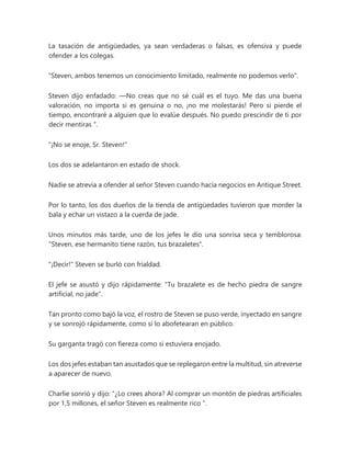 La tasación de antigüedades, ya sean verdaderas o falsas, es ofensiva y puede
ofender a los colegas.
"Steven, ambos tenemos un conocimiento limitado, realmente no podemos verlo".
Steven dijo enfadado: —No creas que no sé cuál es el tuyo. Me das una buena
valoración, no importa si es genuina o no, ¡no me molestarás! Pero si pierde el
tiempo, encontraré a alguien que lo evalúe después. No puedo prescindir de ti por
decir mentiras ".
"¡No se enoje, Sr. Steven!"
Los dos se adelantaron en estado de shock.
Nadie se atrevía a ofender al señor Steven cuando hacía negocios en Antique Street.
Por lo tanto, los dos dueños de la tienda de antigüedades tuvieron que morder la
bala y echar un vistazo a la cuerda de jade.
Unos minutos más tarde, uno de los jefes le dio una sonrisa seca y temblorosa:
"Steven, ese hermanito tiene razón, tus brazaletes".
"¡Decir!" Steven se burló con frialdad.
El jefe se asustó y dijo rápidamente: "Tu brazalete es de hecho piedra de sangre
artificial, no jade".
Tan pronto como bajó la voz, el rostro de Steven se puso verde, inyectado en sangre
y se sonrojó rápidamente, como si lo abofetearan en público.
Su garganta tragó con fiereza como si estuviera enojado.
Los dos jefes estaban tan asustados que se replegaron entre la multitud, sin atreverse
a aparecer de nuevo.
Charlie sonrió y dijo: “¿Lo crees ahora? Al comprar un montón de piedras artificiales
por 1,5 millones, el señor Steven es realmente rico ".
 