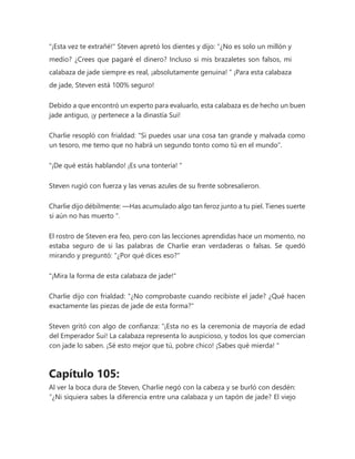 "¡Esta vez te extrañé!" Steven apretó los dientes y dijo: “¿No es solo un millón y
medio? ¿Crees que pagaré el dinero? Incluso si mis brazaletes son falsos, mi
calabaza de jade siempre es real, ¡absolutamente genuina! " ¡Para esta calabaza
de jade, Steven está 100% seguro!
Debido a que encontró un experto para evaluarlo, esta calabaza es de hecho un buen
jade antiguo, ¡y pertenece a la dinastía Sui!
Charlie resopló con frialdad: "Si puedes usar una cosa tan grande y malvada como
un tesoro, me temo que no habrá un segundo tonto como tú en el mundo".
"¡De qué estás hablando! ¡Es una tontería! "
Steven rugió con fuerza y las venas azules de su frente sobresalieron.
Charlie dijo débilmente: —Has acumulado algo tan feroz junto a tu piel. Tienes suerte
si aún no has muerto ".
El rostro de Steven era feo, pero con las lecciones aprendidas hace un momento, no
estaba seguro de si las palabras de Charlie eran verdaderas o falsas. Se quedó
mirando y preguntó: "¿Por qué dices eso?"
"¡Mira la forma de esta calabaza de jade!"
Charlie dijo con frialdad: "¿No comprobaste cuando recibiste el jade? ¿Qué hacen
exactamente las piezas de jade de esta forma?"
Steven gritó con algo de confianza: “¡Esta no es la ceremonia de mayoría de edad
del Emperador Sui! La calabaza representa lo auspicioso, y todos los que comercian
con jade lo saben. ¡Sé esto mejor que tú, pobre chico! ¡Sabes qué mierda! "
Capítulo 105:
Al ver la boca dura de Steven, Charlie negó con la cabeza y se burló con desdén:
“¿Ni siquiera sabes la diferencia entre una calabaza y un tapón de jade? El viejo
 