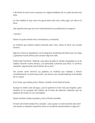 Y de hecho lo tomé como mascota y lo colgué alrededor de mi cuello durante tres
años.
Lo más maldito es que como me gusta tanto esta cosa, suelo jugar con ella en la
boca.
¿No significa esto que me comí indirectamente la suciedad de los antiguos?
"¡vómito!"
Steven no pudo evitarlo más, inclinándose y vomitando.
La multitud que todavía estaba luchando para mirar, ahora le lanzó una mirada
burlona.
Algunos incluso se regodearon con la desgracia, burlándose de Steven por ser ciego
y gastando mucho dinero para comprar algo tan malo.
Charlie dijo fríamente: “Además, esta pieza de jade ha estado empapada en qi de
cadáver durante mucho tiempo, y ha absorbido suficiente aura feroz. Si continúa
usándolo, seguramente morirá dentro de un año ".
Tan pronto como terminó sus palabras, la multitud que rodeaba a Steven
inmediatamente "se echó hacia atrás", por temor a ser contaminada por la ferocidad
de su cuerpo.
Ervin Jones, que estaba junto a Steven, también corrió hasta el borde.
Aunque es medio cubo de agua, y por lo general no hace más que engañar, ¡pero
también se ha ocupado del maestro de la lucha de ladrones, sabiendo que las
palabras de Charlie no son infundadas!
Steven también estaba asustado y miró a Charlie aturdido.
El rostro de Charlie estaba frío y resopló: “¿Vas a pasar un mal momento este año?
¿Ha tenido un desastre sangriento como un accidente automovilístico o algo así? "
 