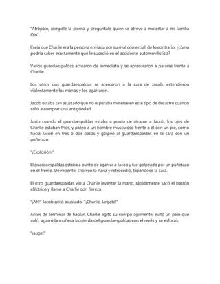 "Atrápalo, rómpele la pierna y pregúntale quién se atreve a molestar a mi familia
Qin".
Creía que Charlie era la persona enviada por su rival comercial, de lo contrario, ¿cómo
podría saber exactamente qué le sucedió en el accidente automovilístico?
Varios guardaespaldas actuaron de inmediato y se apresuraron a pararse frente a
Charlie.
Los otros dos guardaespaldas se acercaron a la cara de Jacob, extendieron
violentamente las manos y los agarraron.
Jacob estaba tan asustado que no esperaba meterse en este tipo de desastre cuando
salió a comprar una antigüedad.
Justo cuando el guardaespaldas estaba a punto de atrapar a Jacob, los ojos de
Charlie estaban fríos, y pateó a un hombre musculoso frente a él con un pie, corrió
hacia Jacob en tres o dos pasos y golpeó al guardaespaldas en la cara con un
puñetazo.
"¡Explosión!"
El guardaespaldas estaba a punto de agarrar a Jacob y fue golpeado por un puñetazo
en el frente. De repente, chorreó la nariz y retrocedió, tapándose la cara.
El otro guardaespaldas vio a Charlie levantar la mano, rápidamente sacó el bastón
eléctrico y llamó a Charlie con fiereza.
"¡Ah!" Jacob gritó asustado: "¡Charlie, lárgate!"
Antes de terminar de hablar, Charlie agitó su cuerpo ágilmente, evitó un palo que
voló, agarró la muñeca izquierda del guardaespaldas con el revés y se esforzó.
"¡auge!"
 