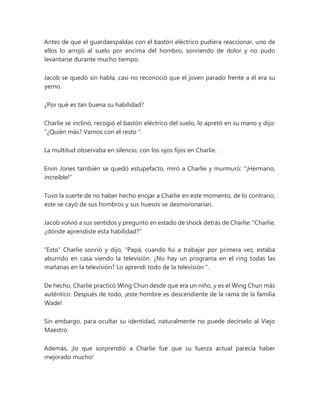 Antes de que el guardaespaldas con el bastón eléctrico pudiera reaccionar, uno de
ellos lo arrojó al suelo por encima del hombro, sonriendo de dolor y no pudo
levantarse durante mucho tiempo.
Jacob se quedó sin habla, casi no reconoció que el joven parado frente a él era su
yerno.
¿Por qué es tan buena su habilidad?
Charlie se inclinó, recogió el bastón eléctrico del suelo, lo apretó en su mano y dijo:
“¿Quién más? Vamos con el resto ".
La multitud observaba en silencio, con los ojos fijos en Charlie.
Ervin Jones también se quedó estupefacto, miró a Charlie y murmuró: "¡Hermano,
increíble!"
Tuvo la suerte de no haber hecho enojar a Charlie en este momento, de lo contrario,
este se cayó de sus hombros y sus huesos se desmoronarían.
Jacob volvió a sus sentidos y preguntó en estado de shock detrás de Charlie: "Charlie,
¿dónde aprendiste esta habilidad?"
“Esto” Charlie sonrió y dijo, “Papá, cuando fui a trabajar por primera vez, estaba
aburrido en casa viendo la televisión. ¿No hay un programa en el ring todas las
mañanas en la televisión? Lo aprendí todo de la televisión ".
De hecho, Charlie practicó Wing Chun desde que era un niño, y es el Wing Chun más
auténtico. Después de todo, ¡este hombre es descendiente de la rama de la familia
Wade!
Sin embargo, para ocultar su identidad, naturalmente no puede decírselo al Viejo
Maestro.
Además, ¡lo que sorprendió a Charlie fue que su fuerza actual parecía haber
mejorado mucho!
 