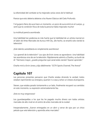 La efectividad del combate se ha mejorado varias veces de lo habitual.
Parece que esto debería deberse a los Nueve Clásicos del Cielo Profundo.
Y el guijarro lleno de aura hace un momento, un poco de aura entró en el cuerpo, ¡y
sentí que la condición física de toda la persona había mejorado mucho!
La multitud parecía asombrada.
Una habilidad tan poderosa es más fuerte que la habilidad de un artista marcial en
el Salón de Artes Marciales de Aurous Hill City. ¡De hecho, se enseñó solo viendo la
televisión!
¡Este talento autodidacta es simplemente asombroso!
"¡Lo aprendí de la televisión!" Los ojos de Ervin Jones se agrandaron. Una habilidad
tan asombrosa vino de ver la televisión. Rápidamente admiró a Charlie y se burló de
él: “Hermano mayor, ¿puedo preguntar qué canal estás viendo? Querer aprender."
Charlie miró a Ervin Jones y dijo débilmente: "CCTV Sports Channel, The Arena!"
Capítulo 107
Las personas presentes pensaron que Charlie estaba diciendo la verdad, todos
estaban reprimiendo sus energías y querían ir a casa y echar un vistazo al programa.
Steven, que estaba parado tontamente a un lado, finalmente recuperó sus sentidos
en este momento, su expresión extremadamente fea.
¡Esto es muy vergonzoso!
Los guardaespaldas a los que les he pagado mucho dinero son todos artistas
marciales de alto nivel en el centro de artes marciales de la ciudad.
Inesperadamente, ¿fueron entregados en un abrir y cerrar de ojos por un chico
peludo que veía televisión y aprendía artes marciales?
 