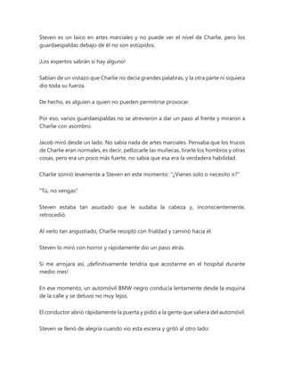 Steven es un laico en artes marciales y no puede ver el nivel de Charlie, pero los
guardaespaldas debajo de él no son estúpidos.
¡Los expertos sabrán si hay alguno!
Sabían de un vistazo que Charlie no decía grandes palabras, y la otra parte ni siquiera
dio toda su fuerza.
De hecho, es alguien a quien no pueden permitirse provocar.
Por eso, varios guardaespaldas no se atrevieron a dar un paso al frente y miraron a
Charlie con asombro.
Jacob miró desde un lado. No sabía nada de artes marciales. Pensaba que los trucos
de Charlie eran normales, es decir, pellizcarle las muñecas, tirarle los hombros y otras
cosas, pero era un poco más fuerte, no sabía que esa era la verdadera habilidad.
Charlie sonrió levemente a Steven en este momento: "¿Vienes solo o necesito ir?"
"Tú, no vengas".
Steven estaba tan asustado que le sudaba la cabeza y, inconscientemente,
retrocedió.
Al verlo tan angustiado, Charlie resopló con frialdad y caminó hacia él.
Steven lo miró con horror y rápidamente dio un paso atrás.
Si me arrojara así, ¡definitivamente tendría que acostarme en el hospital durante
medio mes!
En ese momento, un automóvil BMW negro conducía lentamente desde la esquina
de la calle y se detuvo no muy lejos.
El conductor abrió rápidamente la puerta y pidió a la gente que saliera del automóvil.
Steven se llenó de alegría cuando vio esta escena y gritó al otro lado:
 