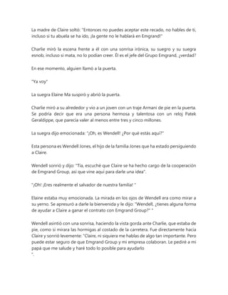 La madre de Claire soltó: "Entonces no puedes aceptar este recado, no hables de ti,
incluso si tu abuela se ha ido, ¡la gente no le hablará en Emgrand!"
Charlie miró la escena frente a él con una sonrisa irónica, su suegro y su suegra
esnob, incluso si mata, no lo podían creer. Él es el jefe del Grupo Emgrand, ¿verdad?
En ese momento, alguien llamó a la puerta.
"Ya voy"
La suegra Elaine Ma suspiró y abrió la puerta.
Charlie miró a su alrededor y vio a un joven con un traje Armani de pie en la puerta.
Se podría decir que era una persona hermosa y talentosa con un reloj Patek
Geraldippe, que parecía valer al menos entre tres y cinco millones.
La suegra dijo emocionada: “¡Oh, es Wendell! ¿Por qué estás aquí?"
Esta persona es Wendell Jones, el hijo de la familia Jones que ha estado persiguiendo
a Claire.
Wendell sonrió y dijo: "Tía, escuché que Claire se ha hecho cargo de la cooperación
de Emgrand Group, así que vine aquí para darle una idea".
"¡Oh! ¡Eres realmente el salvador de nuestra familia! "
Elaine estaba muy emocionada. La mirada en los ojos de Wendell era como mirar a
su yerno. Se apresuró a darle la bienvenida y le dijo: "Wendell, ¿tienes alguna forma
de ayudar a Claire a ganar el contrato con Emgrand Group?" "
Wendell asintió con una sonrisa, haciendo la vista gorda ante Charlie, que estaba de
pie, como si mirara las hormigas al costado de la carretera. Fue directamente hacia
Claire y sonrió levemente: “Claire, ni siquiera me hablas de algo tan importante. Pero
puede estar seguro de que Emgrand Group y mi empresa colaboran. Le pediré a mi
papá que me salude y haré todo lo posible para ayudarlo
".
 