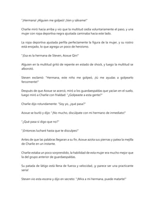 “¡Hermana! ¡Alguien me golpeó! ¡Ven y sálvame!"
Charlie miró hacia arriba y vio que la multitud cedía voluntariamente el paso, y una
mujer con ropa deportiva negra ajustada caminaba hacia este lado.
La ropa deportiva ajustada perfila perfectamente la figura de la mujer, y su rostro
está enojado, lo que agrega un poco de heroísmo.
"¡Esa es la hermana de Steven, Aoxue Qin!"
Alguien en la multitud gritó de repente en estado de shock, y luego la multitud se
alborotó.
Steven exclamó: "Hermana, este niño me golpeó, ¡tú me ayudas a golpearlo
ferozmente!"
Después de que Aoxue se acercó, miró a los guardaespaldas que yacían en el suelo,
luego miró a Charlie con frialdad: "¿Golpeaste a esta gente?"
Charlie dijo rotundamente: "Soy yo, ¿qué pasa?"
Aoxue se burló y dijo: "¡No mucho, discúlpate con mi hermano de inmediato!"
"¿Qué pasa si digo que no?"
"¡Entonces lucharé hasta que te disculpes!"
Antes de que las palabras llegaran a su fin, Aoxue azota sus piernas y patea la mejilla
de Charlie en un instante.
Charlie estaba un poco sorprendido, la habilidad de esta mujer era mucho mejor que
la del grupo anterior de guardaespaldas.
Su patada de látigo está llena de fuerza y velocidad, ¡y parece ser una practicante
seria!
Steven vio esta escena y dijo en secreto: "¡Mira a mi hermana, puede matarte!"
 