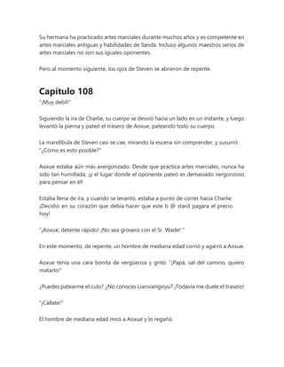 Su hermana ha practicado artes marciales durante muchos años y es competente en
artes marciales antiguas y habilidades de Sanda. Incluso algunos maestros serios de
artes marciales no son sus iguales oponentes.
Pero al momento siguiente, los ojos de Steven se abrieron de repente.
Capítulo 108
"¡Muy debil!"
Siguiendo la ira de Charlie, su cuerpo se desvió hacia un lado en un instante, y luego
levantó la pierna y pateó el trasero de Aoxue, pateando todo su cuerpo.
La mandíbula de Steven casi se cae, mirando la escena sin comprender, y susurró:
"¿Cómo es esto posible?"
Aoxue estaba aún más avergonzado. Desde que practica artes marciales, nunca ha
sido tan humillada, ¡y el lugar donde el oponente pateó es demasiado vergonzoso
para pensar en él!
Estaba llena de ira, y cuando se levantó, estaba a punto de correr hacia Charlie.
¡Decidió en su corazón que debía hacer que este b @ stard pagara el precio
hoy!
“¡Aoxue, detente rápido! ¡No sea grosero con el Sr. Wade! "
En este momento, de repente, un hombre de mediana edad corrió y agarró a Aoxue.
Aoxue tenía una cara bonita de vergüenza y gritó: "¡Papá, sal del camino, quiero
matarlo!"
¿Puedes patearme el culo? ¿No conoces Lianxiangxiyu? ¡Todavía me duele el trasero!
"¡Cállate!"
El hombre de mediana edad miró a Aoxue y lo regañó.
 
