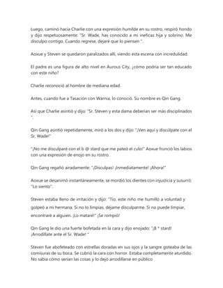 Luego, caminó hacia Charlie con una expresión humilde en su rostro, respiró hondo
y dijo respetuosamente: “Sr. Wade, has conocido a mi ineficaz hija y sobrino. Me
disculpo contigo. Cuando regrese, dejaré que lo piensen ".
Aoxue y Steven se quedaron paralizados allí, viendo esta escena con incredulidad.
El padre es una figura de alto nivel en Aurous City, ¿cómo podría ser tan educado
con este niño?
Charlie reconoció al hombre de mediana edad.
Antes, cuando fue a Tasación con Warnia, lo conoció. Su nombre es Qin Gang.
Así que Charlie asintió y dijo: “Sr. Steven y esta dama deberían ser más disciplinados
".
Qin Gang asintió repetidamente, miró a los dos y dijo: "¡Ven aquí y discúlpate con el
Sr. Wade!"
"¡No me disculparé con el b @ stard que me pateó el culo!" Aoxue frunció los labios
con una expresión de enojo en su rostro.
Qin Gang regañó airadamente: “¡Disculpas! ¡Inmediatamente! ¡Ahora!"
Aoxue se desanimó instantáneamente, se mordió los dientes con injusticia y susurró:
"Lo siento".
Steven estaba lleno de irritación y dijo: “Tío, este niño me humilló a voluntad y
golpeó a mi hermana. Si no lo limpias, déjame disculparme. Si no puede limpiar,
encontraré a alguien. ¡Lo mataré!" ¡Se rompió!
Qin Gang le dio una fuerte bofetada en la cara y dijo enojado: “¡B * stard!
¡Arrodíllate ante el Sr. Wade! "
Steven fue abofeteado con estrellas doradas en sus ojos y la sangre goteaba de las
comisuras de su boca. Se cubrió la cara con horror. Estaba completamente aturdido.
No sabía cómo serían las cosas y lo dejó arrodillarse en público
 