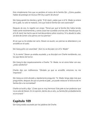 Esto simplemente hizo que se perdiera el rostro de la familia Qin. ¿Cómo pueden
hablar de prestigio en Aurous Hill City a partir de ahora?
Qin Gang apretó los dientes y gritó: "B @ stard, ¿sabes que si el Sr. Wade se entera
de tu jade, no solo te matarán, sino que toda la familia Qin será asesinada?"
Después de eso, lo regañó con enojo: “Pensé por qué la familia Qin había tenido
mala suerte recientemente, y varias cosas han sucedido una tras otra. Resulta que tú,
el b @ stard, has hecho que el mal descendiera sobre nosotros. Si tu abuelo lo sabe,
¡le dará de comer a los perros con tus piernas! "
Al ver que su tío estaba tan serio, Steven se asustó, sus piernas se ablandaron y se
arrodilló en el suelo.
Qin Gang gritó con severidad: "¡Aún no se disculpó con el Sr. Wade!"
"Sí, lo siento" Steven ya estaba asustado, y se disculpó con Charlie temblando, con
los ojos llenos de horror.
Qin Gang le dijo respetuosamente a Charlie: “Sr. Wade, no sé cómo lidiar con eso,
¿estás satisfecho?
Charlie dijo con indiferencia: "Olvídalo ya que se arrodilló, entonces no me
importará".
Qin Gang se sintió aliviado y rápidamente preguntó: “Sr. Wade, tengo algo más que
preguntarte, después de que se pierda el jade, ¿se puede restaurar la fortuna de mi
familia Qin a la normalidad?
Charlie se burló y dijo: “¡Crees que es muy hermoso! Este jade es tan poderoso que
no es solo de Steven. En mi opinión, dentro de un año, ¡su familia Qin probablemente
se arruinará! "
Capítulo 109
Qin Gang estaba asustado por las palabras de Charlie.
 