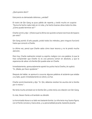 ¿Qué quieres decir?
Este precio es demasiado doloroso, ¿verdad?
El rostro de Qin Gang se puso pálido de repente, y tardó mucho en suspirar:
“Nunca he hecho nada malo en mi vida, y he hecho buenas obras todos los días.
¿Cómo puedo terminar así? "
Charlie sonrió y dijo: "¿Parece que la última vez quisiste comprar ese trozo de topacio
por esto?"
Qin Gang asintió. El año pasado, probó todos los métodos, pero ninguno funcionó
hasta que conoció a Charlie.
La última vez, pensó que Charlie sabía cómo tasar tesoros y no le prestó mucha
atención.
Pero hoy, Charlie realmente rompió su espíritu maligno con una palabra, lo que le
hizo comprender que Charlie no es una persona común en absoluto, y que la
esperanza de salvar a la familia Qin puede estar en Charlie.
Inmediatamente, apresuradamente apretó los puños hacia Charlie y le suplicó:
“Sr. ¡Wade, por favor ayúdame! "
Después de hablar, se apresuró a susurrar algunas palabras al asistente que estaba
a su lado, quien inmediatamente se volvió y se fue.
Charlie sonrió levemente y dijo: “Sr. Qin, deberías resolver los asuntos de tu familia
por ti mismo ".
No tenía mucha amistad con la familia Qin y antes tenía una relación con Qin Gang.
Es más, Steven frente a él también se ofendió.
La horrorizada Aoxue a su lado era bastante bonita. La niña tenía muy buena figura,
con el frente convexo y hacia atrás, y su personalidad picante, bastante picante.
 