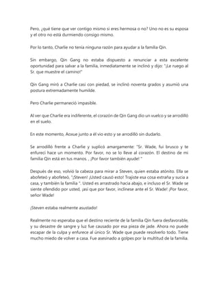 Pero, ¿qué tiene que ver contigo mismo si eres hermosa o no? Uno no es su esposa
y el otro no está durmiendo consigo mismo.
Por lo tanto, Charlie no tenía ninguna razón para ayudar a la familia Qin.
Sin embargo, Qin Gang no estaba dispuesto a renunciar a esta excelente
oportunidad para salvar a la familia, inmediatamente se inclinó y dijo: "¡Le ruego al
Sr. que muestre el camino!"
Qin Gang miró a Charlie casi con piedad, se inclinó noventa grados y asumió una
postura extremadamente humilde.
Pero Charlie permaneció impasible.
Al ver que Charlie era indiferente, el corazón de Qin Gang dio un vuelco y se arrodilló
en el suelo.
En este momento, Aoxue junto a él vio esto y se arrodilló sin dudarlo.
Se arrodilló frente a Charlie y suplicó amargamente: “Sr. Wade, fui brusco y te
enfurecí hace un momento. Por favor, no se lo lleve al corazón. El destino de mi
familia Qin está en tus manos. , ¡Por favor también ayude! "
Después de eso, volvió la cabeza para mirar a Steven, quien estaba atónito. Ella se
abofeteó y abofeteó, “¡Steven! ¡Usted causó esto! Trajiste esa cosa extraña y sucia a
casa, y también la familia ". Usted es arrastrado hacia abajo, e incluso el Sr. Wade se
siente ofendido por usted, ¡así que por favor, inclínese ante el Sr. Wade! ¡Por favor,
señor Wade!
¡Steven estaba realmente asustado!
Realmente no esperaba que el destino reciente de la familia Qin fuera desfavorable,
y su desastre de sangre y luz fue causado por esa pieza de jade. Ahora no puede
escapar de la culpa y enfurece al único Sr. Wade que puede resolverlo todo. Tiene
mucho miedo de volver a casa. Fue asesinado a golpes por la multitud de la familia.
 