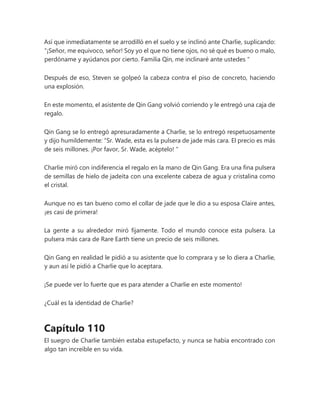 Así que inmediatamente se arrodilló en el suelo y se inclinó ante Charlie, suplicando:
“¡Señor, me equivoco, señor! Soy yo el que no tiene ojos, no sé qué es bueno o malo,
perdóname y ayúdanos por cierto. Familia Qin, me inclinaré ante ustedes "
Después de eso, Steven se golpeó la cabeza contra el piso de concreto, haciendo
una explosión.
En este momento, el asistente de Qin Gang volvió corriendo y le entregó una caja de
regalo.
Qin Gang se lo entregó apresuradamente a Charlie, se lo entregó respetuosamente
y dijo humildemente: “Sr. Wade, esta es la pulsera de jade más cara. El precio es más
de seis millones. ¡Por favor, Sr. Wade, acéptelo! "
Charlie miró con indiferencia el regalo en la mano de Qin Gang. Era una fina pulsera
de semillas de hielo de jadeíta con una excelente cabeza de agua y cristalina como
el cristal.
Aunque no es tan bueno como el collar de jade que le dio a su esposa Claire antes,
¡es casi de primera!
La gente a su alrededor miró fijamente. Todo el mundo conoce esta pulsera. La
pulsera más cara de Rare Earth tiene un precio de seis millones.
Qin Gang en realidad le pidió a su asistente que lo comprara y se lo diera a Charlie,
y aun así le pidió a Charlie que lo aceptara.
¡Se puede ver lo fuerte que es para atender a Charlie en este momento!
¿Cuál es la identidad de Charlie?
Capítulo 110
El suegro de Charlie también estaba estupefacto, y nunca se había encontrado con
algo tan increíble en su vida.
 