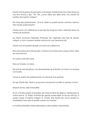 Charlie miró la pulsera de jade pero no la aceptó. Simplemente miró a Qin Gang con
una leve sonrisa y dijo: “Sra. Qin, ¿cómo sabes que debo tener una manera de
resolver este espíritu maligno?
Qin Gang dijo piadosamente: "¡Si el Sr. Wade no puede hacerlo, entonces nadie en
este mundo puede hacerlo!"
Charlie sonrió con indiferencia, lo que dijo Qin Gang era cierto, realmente tenía una
manera de resolverlo.
Las Nueve Escrituras Celestiales Profundas han registrado este tipo de espíritu
maligno, y cómo romperlo también está escrito muy claramente allí.
Charlie miró el brazalete de jade y lo tomó con indiferencia.
Mire esta pulsera de cristal de jade, si la lleva en la muñeca de su esposa Claire, debe
ser muy hermosa.
En cuanto a este Qin Gang.
Para ser honesto, no malos.
No está de más disciplinar a los descendientes de la familia y el crimen no conduce
a la muerte.
Ya que se suplicó tan piadosamente, no estaría de más ayudarlo.
Así que Charlie dijo: "Bueno, ya que eres una persona humilde, lo veré por tu bien".
Después de eso, dejó el brazalete.
Al ver a Charlie aceptar el brazalete, Qin Gang se llenó de alegría y rápidamente se
inclinó ante él: “Sr. Wade, la familia Qin apenas puede hablar en Aurous Hill City. Si
puede romper el espíritu maligno, Sr. Charlie, esta familia Qin nunca olvidará su
amabilidad y hará todo lo posible cuando nos necesite ".
La multitud alrededor estaba alborotada y todos estaban sorprendidos.
 