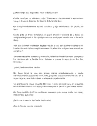 ¡La familia Qin está dispuesta a hacer todo lo posible!
Charlie pensó por un momento y dijo: "Si este es el caso, entonces te ayudaré una
vez, y el descanso depende del destino de tu familia Qin".
Qin Gang inmediatamente aplastó su cabeza y dijo emocionado: “Sr. ¡Wade, por
favor!
Charlie pidió un trozo de talismán de papel amarillo y cinabrio de la tienda de
antigüedades junto a él. Dibujó algunos trazos en el papel amarillo y se lo dio a Qin
Gang.
“Pon este talismán en el tapón de jade y llévalo a casa para quemar incienso todos
los días. Después del septuagésimo noveno día, el espíritu maligno desaparecerá por
completo ".
“Durante estos siete o setenta y nueve días, la familia debe evitar matar y sangrar, y
los miembros de la familia deben bañarse y quemar incienso todos los días.
Recuerda."
"¡Señor, seré consciente de eso!"
Qin Gang tomó la runa con ambas manos respetuosamente, y estaba
extremadamente agradecido con Charlie, pegando cuidadosamente la runa en el
tapón de jade y envolviéndola en una bolsa de papel amarilla.
Tan pronto como estuvo envuelto, Steven de repente se sintió ligero en su cuerpo,
la irritabilidad de todo su cuerpo pareció desaparecer y toda su persona se renovó.
Qin Gang también sintió los cambios en su cuerpo, ¡y su psique estaba más clara y
más cómoda que antes!
¡Sabía que el método de Charlie funcionaba!
¡Esto lo hizo de repente extasiado!
 