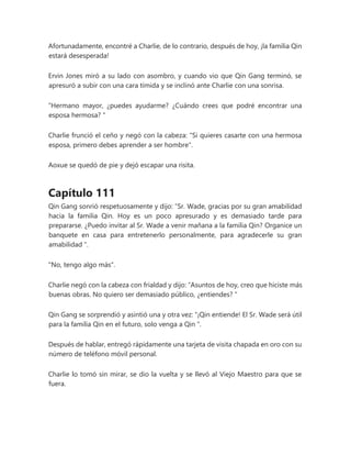 Afortunadamente, encontré a Charlie, de lo contrario, después de hoy, ¡la familia Qin
estará desesperada!
Ervin Jones miró a su lado con asombro, y cuando vio que Qin Gang terminó, se
apresuró a subir con una cara tímida y se inclinó ante Charlie con una sonrisa.
“Hermano mayor, ¿puedes ayudarme? ¿Cuándo crees que podré encontrar una
esposa hermosa? "
Charlie frunció el ceño y negó con la cabeza: "Si quieres casarte con una hermosa
esposa, primero debes aprender a ser hombre".
Aoxue se quedó de pie y dejó escapar una risita.
Capítulo 111
Qin Gang sonrió respetuosamente y dijo: “Sr. Wade, gracias por su gran amabilidad
hacia la familia Qin. Hoy es un poco apresurado y es demasiado tarde para
prepararse. ¿Puedo invitar al Sr. Wade a venir mañana a la familia Qin? Organice un
banquete en casa para entretenerlo personalmente, para agradecerle su gran
amabilidad ".
"No, tengo algo más".
Charlie negó con la cabeza con frialdad y dijo: “Asuntos de hoy, creo que hiciste más
buenas obras. No quiero ser demasiado público, ¿entiendes? "
Qin Gang se sorprendió y asintió una y otra vez: “¡Qin entiende! El Sr. Wade será útil
para la familia Qin en el futuro, solo venga a Qin ".
Después de hablar, entregó rápidamente una tarjeta de visita chapada en oro con su
número de teléfono móvil personal.
Charlie lo tomó sin mirar, se dio la vuelta y se llevó al Viejo Maestro para que se
fuera.
 