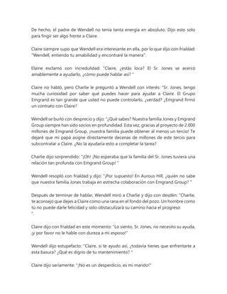 De hecho, el padre de Wendell no tenía tanta energía en absoluto. Dijo esto solo
para fingir ser algo frente a Claire.
Claire siempre supo que Wendell era interesante en ella, por lo que dijo con frialdad:
"Wendell, entiendo tu amabilidad y encontraré la manera".
Elaine exclamó con incredulidad: “Claire, ¿estás loca? El Sr. Jones se acercó
amablemente a ayudarlo, ¿cómo puede hablar así? "
Claire no habló, pero Charlie le preguntó a Wendell con interés: “Sr. Jones, tengo
mucha curiosidad por saber qué puedes hacer para ayudar a Claire. El Grupo
Emgrand es tan grande que usted no puede controlarlo, ¿verdad? ¿Emgrand firmó
un contrato con Claire?
Wendell se burló con desprecio y dijo: “¿Qué sabes? Nuestra familia Jones y Emgrand
Group siempre han sido socios en profundidad. Esta vez, gracias al proyecto de 2.000
millones de Emgrand Group, ¡nuestra familia puede obtener al menos un tercio! Te
dejaré que mi papá asigne directamente decenas de millones de este tercio para
subcontratar a Claire. ¿No la ayudaría esto a completar la tarea?
Charlie dijo sorprendido: “¡Oh! ¡No esperaba que la familia del Sr. Jones tuviera una
relación tan profunda con Emgrand Group! "
Wendell resopló con frialdad y dijo: “¡Por supuesto! En Aurous Hill, ¿quién no sabe
que nuestra familia Jones trabaja en estrecha colaboración con Emgrand Group? "
Después de terminar de hablar, Wendell miró a Charlie y dijo con desdén: “Charlie,
te aconsejo que dejes a Claire como una rana en el fondo del pozo. Un hombre como
tú no puede darle felicidad y solo obstaculizará su camino hacia el progreso
".
Claire dijo con frialdad en este momento: "Lo siento, Sr. Jones, no necesito su ayuda,
¡y por favor no le hable con dureza a mi esposo!"
Wendell dijo estupefacto: “Claire, si te ayudo así, ¿todavía tienes que enfrentarte a
esta basura? ¿Qué es digno de tu mantenimiento? "
Claire dijo seriamente: "¡No es un desperdicio, es mi marido!"
 