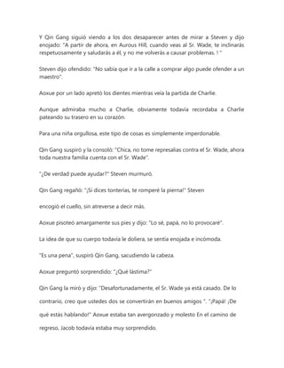 Y Qin Gang siguió viendo a los dos desaparecer antes de mirar a Steven y dijo
enojado: "A partir de ahora, en Aurous Hill, cuando veas al Sr. Wade, te inclinarás
respetuosamente y saludarás a él, y no me volverás a causar problemas. ! "
Steven dijo ofendido: "No sabía que ir a la calle a comprar algo puede ofender a un
maestro".
Aoxue por un lado apretó los dientes mientras veía la partida de Charlie.
Aunque admiraba mucho a Charlie, obviamente todavía recordaba a Charlie
pateando su trasero en su corazón.
Para una niña orgullosa, este tipo de cosas es simplemente imperdonable.
Qin Gang suspiró y la consoló: "Chica, no tome represalias contra el Sr. Wade, ahora
toda nuestra familia cuenta con el Sr. Wade".
"¿De verdad puede ayudar?" Steven murmuró.
Qin Gang regañó: "¡Si dices tonterías, te romperé la pierna!" Steven
encogió el cuello, sin atreverse a decir más.
Aoxue pisoteó amargamente sus pies y dijo: "Lo sé, papá, no lo provocaré".
La idea de que su cuerpo todavía le doliera, se sentía enojada e incómoda.
"Es una pena", suspiró Qin Gang, sacudiendo la cabeza.
Aoxue preguntó sorprendido: "¿Qué lástima?"
Qin Gang la miró y dijo: “Desafortunadamente, el Sr. Wade ya está casado. De lo
contrario, creo que ustedes dos se convertirán en buenos amigos ". "¡Papá! ¡De
qué estás hablando!" Aoxue estaba tan avergonzado y molesto En el camino de
regreso, Jacob todavía estaba muy sorprendido.
 