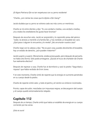 ¡El digno Patriarca Qin es tan respetuoso con su yerno residente!
"Charlie, ¿son ciertas las cosas que le dijiste a Qin Gang?"
Jacob dudaba que su yerno se volviera cada vez más como un mentiroso.
Charlie se rió entre dientes y dijo: "Es una verdad a medias, una verdad a medias,
¡no a todos los estafadores les gusta hacer bromas!"
Después de escuchar esto, Jacob se sorprendió y lo reprendió presa del pánico:
“Joder, te atreves a mentirle a la familia Qin, y has recibido un brazalete tan caro.
¿Qué pasa si alguien lo encuentra y lo revela? ¿No arruinarán nuestra casa?
Charlie negó con la cabeza y dijo: "No es gran cosa, puedes devolverles el brazalete,
hay un estado de derecho, ¿aún pueden matarme?"
Jacob suspiró y suspiró. Obviamente, estaba preocupado, pero después de pensarlo,
no había otra forma. Solo podía arriesgarse. ¿Quizás el truco de charlatán de Charlie
fue realmente efectivo?
Después de regresar a casa, Charlie fue al dormitorio y sacó la piedra "Seguridad y
riqueza" que había recibido de Ervin Jones.
Y en este momento, Charlie sintió de repente que la energía en aumento penetraba
en su cuerpo desde la piedra.
Charlie de repente sintió calor, y todo el pecho y el vientre se sintieron incómodos.
Pronto, capas de sudor, mezcladas con impurezas negras, se descargaron del cuerpo
y el cuerpo quedó extremadamente relajado.
Capítulo 112
Después de un tiempo, Charlie sintió que había un estallido de energía en su cuerpo
corriendo por las venas.
¡Esto es aura!
 