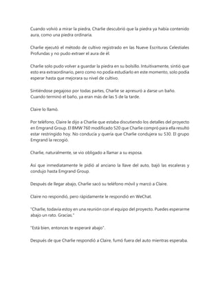 Cuando volvió a mirar la piedra, Charlie descubrió que la piedra ya había contenido
aura, como una piedra ordinaria.
Charlie ejecutó el método de cultivo registrado en las Nueve Escrituras Celestiales
Profundas y no pudo extraer el aura de él.
Charlie solo pudo volver a guardar la piedra en su bolsillo. Intuitivamente, sintió que
esto era extraordinario, pero como no podía estudiarlo en este momento, solo podía
esperar hasta que mejorara su nivel de cultivo.
Sintiéndose pegajoso por todas partes, Charlie se apresuró a darse un baño.
Cuando terminó el baño, ya eran más de las 5 de la tarde.
Claire lo llamó.
Por teléfono, Claire le dijo a Charlie que estaba discutiendo los detalles del proyecto
en Emgrand Group. El BMW 760 modificado 520 que Charlie compró para ella resultó
estar restringido hoy. No conducía y quería que Charlie condujera su 530. El grupo
Emgrand la recogió.
Charlie, naturalmente, se vio obligado a llamar a su esposa.
Así que inmediatamente le pidió al anciano la llave del auto, bajó las escaleras y
condujo hasta Emgrand Group.
Después de llegar abajo, Charlie sacó su teléfono móvil y marcó a Claire.
Claire no respondió, pero rápidamente le respondió en WeChat.
“Charlie, todavía estoy en una reunión con el equipo del proyecto. Puedes esperarme
abajo un rato. Gracias."
"Está bien, entonces te esperaré abajo".
Después de que Charlie respondió a Claire, fumó fuera del auto mientras esperaba.
 
