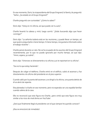 En ese momento, Doris, la vicepresidenta del Grupo Emgrand, lo llamó y le preguntó:
"Señor, ¿ha estado en el Grupo Emgrand?"
Charlie preguntó con curiosidad: "¿Cómo lo sabes?"
Doris dijo: "Estoy en mi oficina, así que puedo ver tu auto".
Charlie levantó la cabeza y miró, luego sonrió: "¿Estás buscando algo que hacer
conmigo?"
Doris dijo: “La señorita todavía está en las reuniones, y puede llevar un tiempo, así
que quiero preguntarle si tiene tiempo. Si tiene tiempo, me gustaría informarle sobre
el trabajo reciente ".
Charlie pensó durante un rato. No se ha ocupado de los asuntos del Grupo Emgrand
recientemente, por lo que no puede ignorarlo por mucho tiempo, así que dijo:
"Hmm, espera, yo subiré".
Doris dijo: "Entonces ve directamente a tu oficina y yo te reportaré en tu oficina".
"Eso es lo que estoy haciendo".
Después de colgar el teléfono, Charlie entró en el edificio, subió al ascensor y fue
directamente a la oficina del presidente en el piso superior.
Cuando salió por la puerta del ascensor y se dirigió a la oficina, una puerta detrás de
él se abrió de repente.
Elsa planeaba ir al baño en ese momento, pero no esperaba ver una espalda familiar
cuando saliera de la casa.
Ella no reconoció que esta figura era Charlie, ¡pero sintió que esta figura era muy
similar a los ricos de nivel divino en YouTube!
¿Será que finalmente llegó el presidente con el que siempre he querido conocer?
¡Elsa se emocionó de inmediato!
 