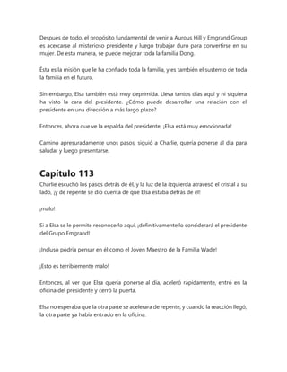 Después de todo, el propósito fundamental de venir a Aurous Hill y Emgrand Group
es acercarse al misterioso presidente y luego trabajar duro para convertirse en su
mujer. De esta manera, se puede mejorar toda la familia Dong.
Ésta es la misión que le ha confiado toda la familia, y es también el sustento de toda
la familia en el futuro.
Sin embargo, Elsa también está muy deprimida. Lleva tantos días aquí y ni siquiera
ha visto la cara del presidente. ¿Cómo puede desarrollar una relación con el
presidente en una dirección a más largo plazo?
Entonces, ahora que ve la espalda del presidente, ¡Elsa está muy emocionada!
Caminó apresuradamente unos pasos, siguió a Charlie, quería ponerse al día para
saludar y luego presentarse.
Capítulo 113
Charlie escuchó los pasos detrás de él, y la luz de la izquierda atravesó el cristal a su
lado, ¡y de repente se dio cuenta de que Elsa estaba detrás de él!
¡malo!
Si a Elsa se le permite reconocerlo aquí, ¡definitivamente lo considerará el presidente
del Grupo Emgrand!
¡Incluso podría pensar en él como el Joven Maestro de la Familia Wade!
¡Esto es terriblemente malo!
Entonces, al ver que Elsa quería ponerse al día, aceleró rápidamente, entró en la
oficina del presidente y cerró la puerta.
Elsa no esperaba que la otra parte se acelerara de repente, y cuando la reacción llegó,
la otra parte ya había entrado en la oficina.
 