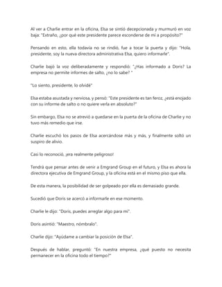 Al ver a Charlie entrar en la oficina, Elsa se sintió decepcionada y murmuró en voz
baja: "Extraño, ¿por qué este presidente parece esconderse de mí a propósito?"
Pensando en esto, ella todavía no se rindió, fue a tocar la puerta y dijo: "Hola,
presidente, soy la nueva directora administrativa Elsa, quiero informarle".
Charlie bajó la voz deliberadamente y respondió: “¿Has informado a Doris? La
empresa no permite informes de salto, ¿no lo sabe? "
"Lo siento, presidente, lo olvidé"
Elsa estaba asustada y nerviosa, y pensó: "Este presidente es tan feroz, ¿está enojado
con su informe de salto o no quiere verla en absoluto?"
Sin embargo, Elsa no se atrevió a quedarse en la puerta de la oficina de Charlie y no
tuvo más remedio que irse.
Charlie escuchó los pasos de Elsa acercándose más y más, y finalmente soltó un
suspiro de alivio.
Casi lo reconoció, ¡era realmente peligroso!
Tendrá que pensar antes de venir a Emgrand Group en el futuro, y Elsa es ahora la
directora ejecutiva de Emgrand Group, y la oficina está en el mismo piso que ella.
De esta manera, la posibilidad de ser golpeado por ella es demasiado grande.
Sucedió que Doris se acercó a informarle en ese momento.
Charlie le dijo: "Doris, puedes arreglar algo para mí".
Doris asintió: "Maestro, nómbralo".
Charlie dijo: "Ayúdame a cambiar la posición de Elsa".
Después de hablar, preguntó: "En nuestra empresa, ¿qué puesto no necesita
permanecer en la oficina todo el tiempo?"
 