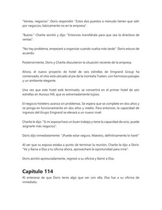 "Ventas, negocios". Doris respondió: "Estos dos puestos a menudo tienen que salir
por negocios, básicamente no en la empresa".
"Bueno." Charlie asintió y dijo: "Entonces transfiérala para que sea la directora de
ventas".
"No hay problema, empezaré a organizar cuando vuelva más tarde". Doris estuvo de
acuerdo.
Posteriormente, Doris y Charlie discutieron la situación reciente de la empresa.
Ahora, el nuevo proyecto de hotel de seis estrellas de Emgrand Group ha
comenzado, el sitio está ubicado al pie de la montaña Tueten, con hermosos paisajes
y un ambiente elegante.
Una vez que este hotel esté terminado, se convertirá en el primer hotel de seis
estrellas en Aurous Hill, que es extremadamente lujoso.
El negocio hotelero avanza sin problemas. Se espera que se complete en dos años y
se ponga en funcionamiento en dos años y medio. Para entonces, la capacidad de
ingresos del Grupo Emgrand se elevará a un nuevo nivel.
Charlie le dijo: "Si mi esposa hace un buen trabajo y tiene la capacidad de ocio, puede
asignarle más negocios".
Doris dijo inmediatamente: "¡Puede estar seguro, Maestro, definitivamente lo haré!"
Al ver que su esposa estaba a punto de terminar la reunión, Charlie le dijo a Doris:
"Ve y llama a Elsa a tu oficina ahora, aprovecharé la oportunidad para irme".
Doris asintió apresuradamente, regresó a su oficina y llamó a Elsa.
Capítulo 114
Al enterarse de que Doris tenía algo que ver con ella, Elsa fue a su oficina de
inmediato.
 