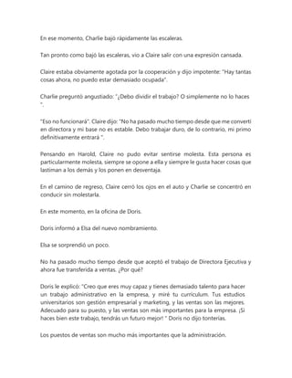 En ese momento, Charlie bajó rápidamente las escaleras.
Tan pronto como bajó las escaleras, vio a Claire salir con una expresión cansada.
Claire estaba obviamente agotada por la cooperación y dijo impotente: "Hay tantas
cosas ahora, no puedo estar demasiado ocupada".
Charlie preguntó angustiado: “¿Debo dividir el trabajo? O simplemente no lo haces
".
"Eso no funcionará". Claire dijo: “No ha pasado mucho tiempo desde que me convertí
en directora y mi base no es estable. Debo trabajar duro, de lo contrario, mi primo
definitivamente entrará ".
Pensando en Harold, Claire no pudo evitar sentirse molesta. Esta persona es
particularmente molesta, siempre se opone a ella y siempre le gusta hacer cosas que
lastiman a los demás y los ponen en desventaja.
En el camino de regreso, Claire cerró los ojos en el auto y Charlie se concentró en
conducir sin molestarla.
En este momento, en la oficina de Doris.
Doris informó a Elsa del nuevo nombramiento.
Elsa se sorprendió un poco.
No ha pasado mucho tiempo desde que aceptó el trabajo de Directora Ejecutiva y
ahora fue transferida a ventas. ¿Por qué?
Doris le explicó: “Creo que eres muy capaz y tienes demasiado talento para hacer
un trabajo administrativo en la empresa, y miré tu currículum. Tus estudios
universitarios son gestión empresarial y marketing, y las ventas son las mejores.
Adecuado para su puesto, y las ventas son más importantes para la empresa. ¡Si
haces bien este trabajo, tendrás un futuro mejor! " Doris no dijo tonterías.
Los puestos de ventas son mucho más importantes que la administración.
 