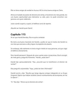 Ella no tiene amigos de verdad en Aurous Hill, la única buena amiga es Claire.
Ahora se trasladó al puesto de directora de ventas, el escenario era más grande, era
una buena oportunidad para demostrar su valía, pero no pudo encontrar una
persona con quien celebrarlo.
Justo cuando suspiró y suspiró, el teléfono sonó de repente.
¡Resultó ser Harold quien llamó!
Capítulo 115
Al ver que Harold llamaba, Elsa no quiso contestar.
No tenía una buena impresión de Harold, y podía ver que el motivo de Harold no
era más que acercarse a ella y lograr el propósito de atraerla.
Sin embargo, ella realmente no tenía ningún interés en esas personas, así que colgó
el teléfono directamente.
Pero Harold perseveró. Después de unas cuantas veces consecutivas, Elsa lo recogió
de mala gana y preguntó fríamente: "Harold, ¿estás bien?"
Harold dijo apresuradamente: "Elsa, ¿escuché que te transfirieron al director de
ventas?"
Elsa preguntó sorprendida: "Vaya, ¿estás tan bien informada?"
Harold sonrió y dijo: “Resulta que tengo algunos amigos trabajando en su Grupo
Emgrand. Dijeron que habían recibido nuevos nombramientos de la empresa, así me
lo dijeron ”.
"Si." Elsa dijo: "Ahora soy la directora de ventas".
 