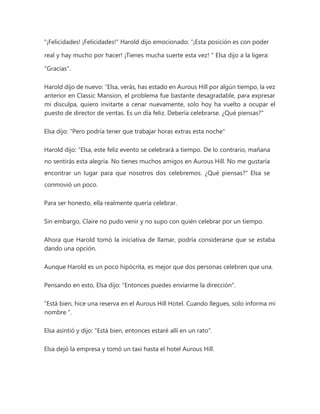 "¡Felicidades! ¡Felicidades!" Harold dijo emocionado: “¡Esta posición es con poder
real y hay mucho por hacer! ¡Tienes mucha suerte esta vez! " Elsa dijo a la ligera:
"Gracias".
Harold dijo de nuevo: “Elsa, verás, has estado en Aurous Hill por algún tiempo, la vez
anterior en Classic Mansion, el problema fue bastante desagradable, para expresar
mi disculpa, quiero invitarte a cenar nuevamente, solo hoy ha vuelto a ocupar el
puesto de director de ventas. Es un día feliz. Debería celebrarse. ¿Qué piensas?"
Elsa dijo: "Pero podría tener que trabajar horas extras esta noche"
Harold dijo: “Elsa, este feliz evento se celebrará a tiempo. De lo contrario, mañana
no sentirás esta alegría. No tienes muchos amigos en Aurous Hill. No me gustaría
encontrar un lugar para que nosotros dos celebremos. ¿Qué piensas?" Elsa se
conmovió un poco.
Para ser honesto, ella realmente quería celebrar.
Sin embargo, Claire no pudo venir y no supo con quién celebrar por un tiempo.
Ahora que Harold tomó la iniciativa de llamar, podría considerarse que se estaba
dando una opción.
Aunque Harold es un poco hipócrita, es mejor que dos personas celebren que una.
Pensando en esto, Elsa dijo: "Entonces puedes enviarme la dirección".
“Está bien, hice una reserva en el Aurous Hill Hotel. Cuando llegues, solo informa mi
nombre ".
Elsa asintió y dijo: "Está bien, entonces estaré allí en un rato".
Elsa dejó la empresa y tomó un taxi hasta el hotel Aurous Hill.
 