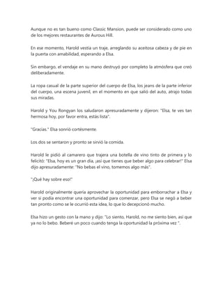 Aunque no es tan bueno como Classic Mansion, puede ser considerado como uno
de los mejores restaurantes de Aurous Hill.
En ese momento, Harold vestía un traje, arreglando su aceitosa cabeza y de pie en
la puerta con amabilidad, esperando a Elsa.
Sin embargo, el vendaje en su mano destruyó por completo la atmósfera que creó
deliberadamente.
La ropa casual de la parte superior del cuerpo de Elsa, los jeans de la parte inferior
del cuerpo, una escena juvenil, en el momento en que salió del auto, atrajo todas
sus miradas.
Harold y You Rongyan los saludaron apresuradamente y dijeron: "Elsa, te ves tan
hermosa hoy, por favor entra, estás lista".
"Gracias." Elsa sonrió cortésmente.
Los dos se sentaron y pronto se sirvió la comida.
Harold le pidió al camarero que trajera una botella de vino tinto de primera y lo
felicitó: "Elsa, hoy es un gran día, ¡así que tienes que beber algo para celebrar!" Elsa
dijo apresuradamente: "No bebas el vino, tomemos algo más".
"¡Qué hay sobre eso!"
Harold originalmente quería aprovechar la oportunidad para emborrachar a Elsa y
ver si podía encontrar una oportunidad para comenzar, pero Elsa se negó a beber
tan pronto como se le ocurrió esta idea, lo que lo decepcionó mucho.
Elsa hizo un gesto con la mano y dijo: “Lo siento, Harold, no me siento bien, así que
ya no lo bebo. Beberé un poco cuando tenga la oportunidad la próxima vez ".
 