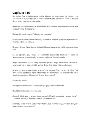 Capítulo 116
De hecho, Elsa probablemente pueda adivinar las intenciones de Harold, y su
conciencia de autoprotección es relativamente fuerte, por lo que tomó la decisión
de no beber con Harold esta noche.
Harold no pudo evitar sentirse deprimido cuando vio que no podía persuadirla, pero
no se atrevió a demostrarlo.
Elsa asintió con la cabeza: "¡Gracias por entender!"
En ese momento, sentado en la mesa junto a ellos, un joven que parecía gentil estaba
mirando a Elsa por siempre.
Después de que Elsa entró, se sintió atraído por la apariencia y el temperamento de
Elsa.
En su opinión, esta mujer es realmente demasiado hermosa y tiene un
temperamento extraordinario, ¡como un hada que viene al mundo!
Luego de observar por un rato y descubrir que esta mujer y el hombre frente a ella
no eran pareja, el joven decidió que no debía dejar pasar esta oportunidad.
Al rato, el joven se puso de pie, se acercó a la mesa de Elsa y Harold y le dijo a Elsa:
“Oye señora, desde que ingresaste al hotel, me enamoré de ti a primera vista. No sé
si quieres quedarte. ¿Me das un número de contacto?
Elsa estaba atónita.
No esperaba encontrarse con alguien que golpeara directamente.
Harold también estaba muy caliente.
d mn, de dónde vino el tenedor tonto pop-up? ¿No viste que estaba con esta chica?
Te atreves a subir y coquetear con ella, ¿ quieres morir?
Entonces, antes de que Elsa pudiera hablar, dijo fríamente: “¿Quién eres tú? ¿Qué
haces aquí en nuestra mesa?
 