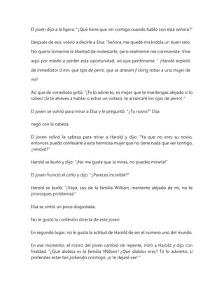 El joven dijo a la ligera: "¿Qué tiene que ver contigo cuando hablo con esta señora?"
Después de eso, volvió a decirle a Elsa: “Señora, me quedé mirándola un buen rato.
No quería tomarme la libertad de molestarte, pero realmente me conmoviste. Vine
aquí por miedo a perder esta oportunidad, así que perdóname. " ¡Harold explotó
de inmediato! d mn, qué tipo de perro, que se atreven f cking robar a una mujer de
mi?
Así que de inmediato gritó: “¡Te lo advierto, es mejor que te mantengas alejado si lo
sabes! ¡Si te atreves a hablar o echar un vistazo, te arrancaré los ojos de perro! "
El joven se volvió para mirar a Elsa y le preguntó: "¿Tu novio?" Elsa
negó con la cabeza.
El joven volvió la cabeza para mirar a Harold y dijo: "Ya que no eres su novio,
entonces puedo confesarle a esta hermosa mujer que no tiene nada que ver contigo,
¿verdad?"
Harold se burló y dijo: "¡No me gusta que la mires, no puedes mirarla!"
El joven frunció el ceño y dijo: "¿Pareces increíble?"
Harold se burló: "¡Vaya, soy de la familia Willson, mantente alejado de mí, no te
provoques problemas!"
Elsa se sintió un poco disgustada.
No le gustó la confesión directa de este joven.
En segundo lugar, no le gusta la actitud de Harold de ser el número uno del mundo.
En ese momento, el rostro del joven cambió de repente, miró a Harold y dijo con
frialdad: “¿Qué diablos es la familia Willson? ¿Qué diablos eres? Te lo advierto, si
pretendes estar tan jodiendo conmigo, ¡o te dejaré ver! "
 