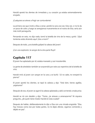 Harold apretó los dientes de inmediato y su corazón ya estaba extremadamente
enojado.
¡Cualquiera se atreve a fingir ser contundente!
La primera vez que invitó a Elsa a cenar, perdió la cara una vez. Esta vez, si no le da
un poco de color y luego se avergüenza nuevamente en el rostro de Elsa, sería aún
más inútil perseguirla.
Pensando en esto, no dijo nada, tomó la botella de vino de la mesa y gritó: “¡Qué
tonterías estás diciendo aquí! ¡Vas a morir!"
Después de todo, ¡una botella golpeó la cabeza del joven!
¡Con una explosión, la sangre de la otra parte fluyó!
Capítulo 117
El joven fue aplastado por él, estaba mareado y casi insostenible.
La gente de alrededor también se sorprendió por este uso repentino de la botella de
vino.
Harold miró al joven con sangre en la cara y se burló: "¡Si no sales, te romperé la
pierna!"
El joven apretó los dientes, se tapó la cabeza y dijo: "Está bien, tienes agallas,
¡espérame!"
Después de eso, el joven se agarró la cabeza aplastada y salió corriendo a toda prisa.
Harold se rió con desdén y dijo: “Tonto, ¿te atreves a amenazarme? Ni siquiera
pregunto, ¿de quién tiene miedo Harold en esta ciudad?
Después de hablar, deliberadamente le dijo a Elsa con una mirada engreída: "Elsa,
hay moscas como ese por todas partes, no te dejes afectar, sigamos comiendo y
déjalo en paz".
 