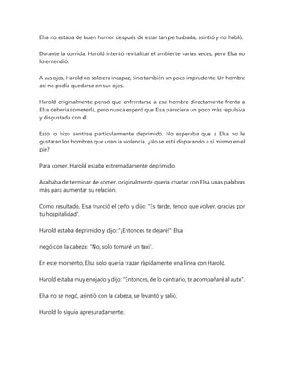 Elsa no estaba de buen humor después de estar tan perturbada, asintió y no habló.
Durante la comida, Harold intentó revitalizar el ambiente varias veces, pero Elsa no
lo entendió.
A sus ojos, Harold no solo era incapaz, sino también un poco imprudente. Un hombre
así no podía quedarse en sus ojos.
Harold originalmente pensó que enfrentarse a ese hombre directamente frente a
Elsa debería someterla, pero nunca esperó que Elsa pareciera un poco más repulsiva
y disgustada con él.
Esto lo hizo sentirse particularmente deprimido. No esperaba que a Elsa no le
gustaran los hombres que usan la violencia. ¿No se está disparando a sí mismo en el
pie?
Para comer, Harold estaba extremadamente deprimido.
Acababa de terminar de comer, originalmente quería charlar con Elsa unas palabras
más para aumentar su relación.
Como resultado, Elsa frunció el ceño y dijo: "Es tarde, tengo que volver, gracias por
tu hospitalidad".
Harold estaba deprimido y dijo: "¡Entonces te dejaré!" Elsa
negó con la cabeza: "No, solo tomaré un taxi".
En este momento, Elsa solo quería trazar rápidamente una línea con Harold.
Harold estaba muy enojado y dijo: "Entonces, de lo contrario, te acompañaré al auto".
Elsa no se negó, asintió con la cabeza, se levantó y salió.
Harold lo siguió apresuradamente.
 