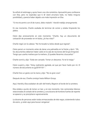 Se asfixió el estómago y quiso hacer una cita romántica. Aprovechó para confesarse
con Elsa, pero no esperaba que b @ stard arruinara todo, no había ninguna
posibilidad, y parecía haber dejado una mala impresión en Elsa.
"Si me encuentro con él de nuevo, debo matarlo". Harold maldijo amargamente.
En ese momento, Charlie acababa de terminar de comer y estaba limpiando los
platos.
Claire dijo ansiosamente en este momento: "Charlie, hay un documento de
cotización de proveedor en mi bolso, ¿lo has visto?"
Charlie negó con la cabeza: "No he tocado tu bolso desde que regresé".
Claire pensó un momento antes de darse una palmadita en la frente y decir: “Oh,
los documentos deberían haber caído en la sala de reuniones del Grupo Emgrand.
Tengo que usarlos mañana por la mañana. ¡O puedes llevarme a buscarlos! "
Charlie sonrió y dijo: “Estás tan cansado. Tomar un descanso. Yo te lo traigo."
Claire suspiró y dijo: “Estoy realmente agotada, así que por favor hazlo por mí. El
número de documento es gy20191101 ".
Charlie hizo un gesto con la mano y dijo: "No es gran cosa".
Después de eso, Charlie condujo hasta Willson Group.
Aquí, Harold y Elsa acababan de salir del hotel y llegaron al borde de la carretera.
Elsa estaba a punto de tomar un taxi, y en ese momento, tres camionetas blancas
estacionadas al costado de la carretera, y una docena de hombres fuertes de repente
se apearon y se precipitaron agresivamente.
La docena de personas están todas enmascaradas de tela negra, sosteniendo tubos
de acero, ¡y están aquí para buscar venganza!
 