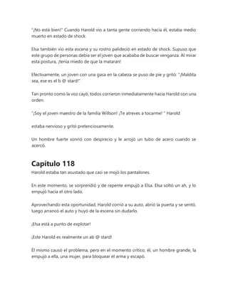 "¡No está bien!" Cuando Harold vio a tanta gente corriendo hacia él, estaba medio
muerto en estado de shock.
Elsa también vio esta escena y su rostro palideció en estado de shock. Supuso que
este grupo de personas debía ser el joven que acababa de buscar venganza. Al mirar
esta postura, ¡tenía miedo de que la mataran!
Efectivamente, un joven con una gasa en la cabeza se puso de pie y gritó: "¡Maldita
sea, ese es el b @ stard!"
Tan pronto como la voz cayó, todos corrieron inmediatamente hacia Harold con una
orden.
“¡Soy el joven maestro de la familia Willson! ¡Te atreves a tocarme! " Harold
estaba nervioso y gritó pretenciosamente.
Un hombre fuerte sonrió con desprecio y le arrojó un tubo de acero cuando se
acercó.
Capítulo 118
Harold estaba tan asustado que casi se mojó los pantalones.
En este momento, se sorprendió y de repente empujó a Elsa. Elsa soltó un ah, y lo
empujó hacia el otro lado.
Aprovechando esta oportunidad, Harold corrió a su auto, abrió la puerta y se sentó,
luego arrancó el auto y huyó de la escena sin dudarlo.
¡Elsa está a punto de explotar!
¡Este Harold es realmente un ab @ stard!
Él mismo causó el problema, pero en el momento crítico, él, un hombre grande, la
empujó a ella, una mujer, para bloquear el arma y escapó.
 