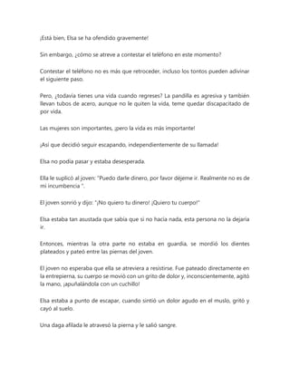 ¡Está bien, Elsa se ha ofendido gravemente!
Sin embargo, ¿cómo se atreve a contestar el teléfono en este momento?
Contestar el teléfono no es más que retroceder, incluso los tontos pueden adivinar
el siguiente paso.
Pero, ¿todavía tienes una vida cuando regreses? La pandilla es agresiva y también
llevan tubos de acero, aunque no le quiten la vida, teme quedar discapacitado de
por vida.
Las mujeres son importantes, ¡pero la vida es más importante!
¡Así que decidió seguir escapando, independientemente de su llamada!
Elsa no podía pasar y estaba desesperada.
Ella le suplicó al joven: “Puedo darle dinero, por favor déjeme ir. Realmente no es de
mi incumbencia ".
El joven sonrió y dijo: “¡No quiero tu dinero! ¡Quiero tu cuerpo!"
Elsa estaba tan asustada que sabía que si no hacía nada, esta persona no la dejaría
ir.
Entonces, mientras la otra parte no estaba en guardia, se mordió los dientes
plateados y pateó entre las piernas del joven.
El joven no esperaba que ella se atreviera a resistirse. Fue pateado directamente en
la entrepierna, su cuerpo se movió con un grito de dolor y, inconscientemente, agitó
la mano, ¡apuñalándola con un cuchillo!
Elsa estaba a punto de escapar, cuando sintió un dolor agudo en el muslo, gritó y
cayó al suelo.
Una daga afilada le atravesó la pierna y le salió sangre.
 