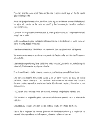 Pero tan pronto como miró hacia arriba, ¡de repente sintió que un fuerte viento
golpeaba la puerta!
Antes de que pudiera esquivar, sintió un dolor agudo en la cara, un martillo le salpicó
los ojos, el puente de la nariz se partió y las hemorragias nasales estallaron
repentinamente.
Como un mazo golpeándole la cabeza, el joven gritó de dolor, su cuerpo se balanceó
y cayó hacia atrás.
Justo cuando cayó, vio a varios cómplices detrás de él, tendidos en el suelo como un
perro muerto, todos inmóviles.
Elsa levantó la cabeza con horror, sus hermosos ojos se agrandaron de repente.
Vio a una persona con una máscara negra de pie frente a ella, sus ojos tan fríos como
un cuchillo.
Elsa estaba sorprendida y feliz, y exclamó en su corazón, ¿quién es él? ¿Está aquí para
salvarla? ¡Sí, debe estar aquí para salvarla!
El rostro del joven estaba ensangrentado, cayó al suelo y no pudo levantarse.
Esta persona disparó demasiado rápido y, en un abrir y cerrar de ojos, las cuatro
personas fueron liberadas. Las personas enmascaradas restantes reaccionaron
durante varios segundos, corriendo hacia él mientras rugían y llamaban a sus
compañeros.
"Tú, ¿quién eres?" Elsa se sentó en el suelo, mirando a la persona frente a ella.
Esta persona no respondió, pero rápidamente la levantó y corrió hacia el interior del
callejón.
Elsa jadeó, su corazón latía con fuerza, todavía estaba en estado de shock.
Detrás de él llegaban los severos gritos de los hombres fornidos y el rugido de las
motocicletas, que claramente los perseguían con todas sus fuerzas.
 