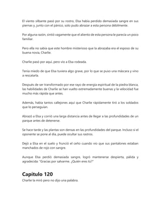 El viento silbante pasó por su rostro, Elsa había perdido demasiada sangre en sus
piernas y, junto con el pánico, solo pudo abrazar a esta persona débilmente.
Por alguna razón, sintió vagamente que el aliento de esta persona le parecía un poco
familiar.
Pero ella no sabía que este hombre misterioso que la abrazaba era el esposo de su
buena novia, Charlie.
Charlie pasó por aquí, pero vio a Elsa rodeada.
Tenía miedo de que Elsa tuviera algo grave, por lo que se puso una máscara y vino
a rescatarla.
Después de ser transformado por ese rayo de energía espiritual de la piedra blanca,
las habilidades de Charlie se han vuelto extremadamente buenas y la velocidad fue
mucho más rápida que antes.
Además, había tantos callejones aquí que Charlie rápidamente tiró a los soldados
que lo perseguían.
Abrazó a Elsa y corrió una larga distancia antes de llegar a las profundidades de un
parque antes de detenerse.
Se hace tarde y las plantas son densas en las profundidades del parque. Incluso si el
oponente se pone al día, puede ocultar sus rastros.
Dejó a Elsa en el suelo y frunció el ceño cuando vio que sus pantalones estaban
manchados de rojo con sangre.
Aunque Elsa perdió demasiada sangre, logró mantenerse despierta, pálida y
agradecida: “Gracias por salvarme. ¿Quién eres tú?"
Capítulo 120
Charlie la miró pero no dijo una palabra.
 